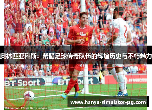 奥林匹亚科斯：希腊足球传奇队伍的辉煌历史与不朽魅力