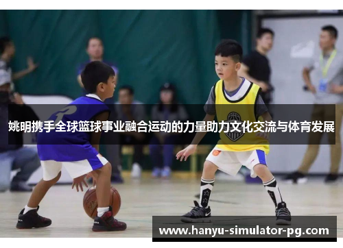 姚明携手全球篮球事业融合运动的力量助力文化交流与体育发展
