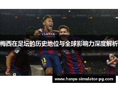 梅西在足坛的历史地位与全球影响力深度解析