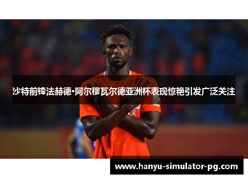 沙特前锋法赫德·阿尔穆瓦尔德亚洲杯表现惊艳引发广泛关注