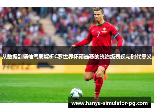 从数据到领袖气质解析C罗世界杯预选赛的统治级表现与时代意义