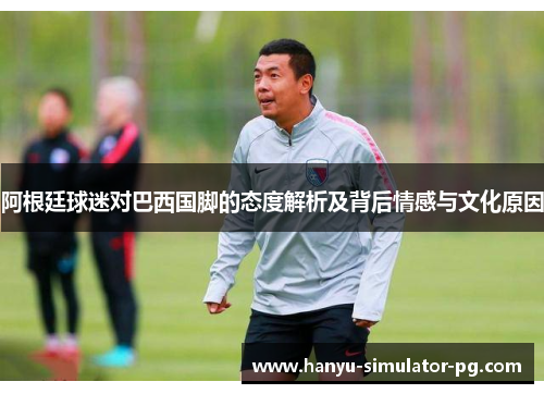 阿根廷球迷对巴西国脚的态度解析及背后情感与文化原因